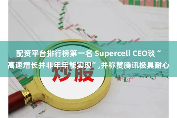 配资平台排行榜第一名 Supercell CEO谈“高速增长并非年年能实现”,并称赞腾讯极具耐心