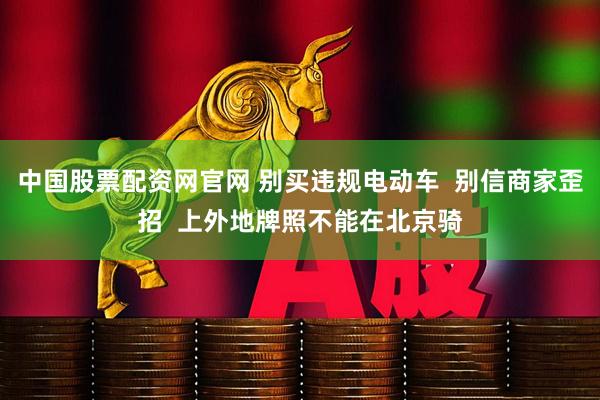 中国股票配资网官网 别买违规电动车  别信商家歪招  上外地牌照不能在北京骑