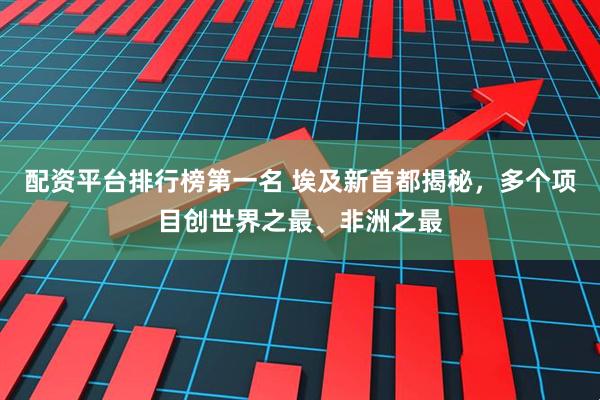 配资平台排行榜第一名 埃及新首都揭秘，多个项目创世界之最、非洲之最