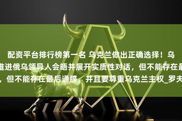 配资平台排行榜第一名 乌克兰做出正确选择！乌克兰国防部长透露准备推进俄乌领导人会晤并展开实质性对话，但不能存在最后通牒，并且要尊重乌克兰主权_罗夫_事儿_双方