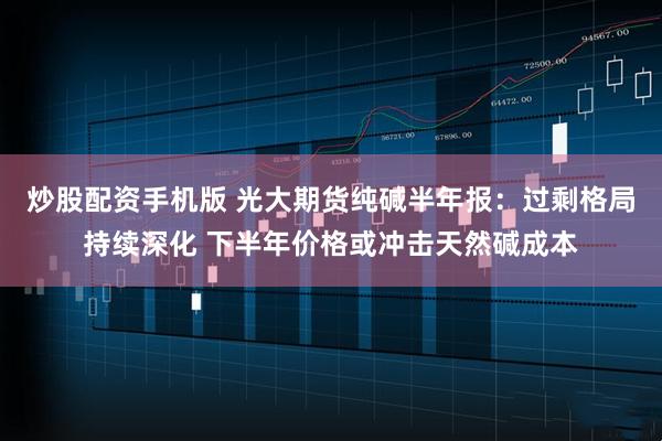 炒股配资手机版 光大期货纯碱半年报：过剩格局持续深化 下半年价格或冲击天然碱成本