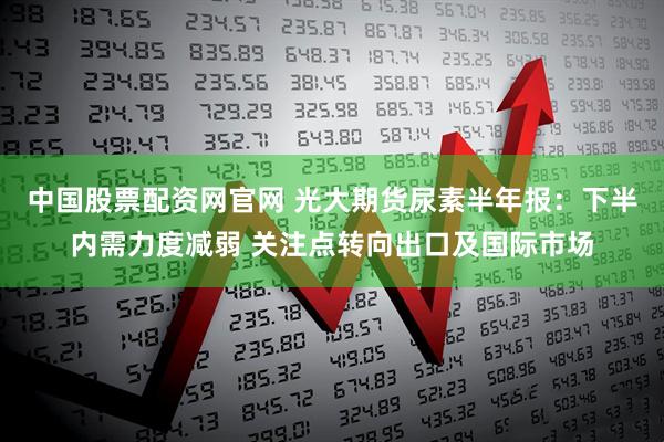中国股票配资网官网 光大期货尿素半年报：下半内需力度减弱 关注点转向出口及国际市场