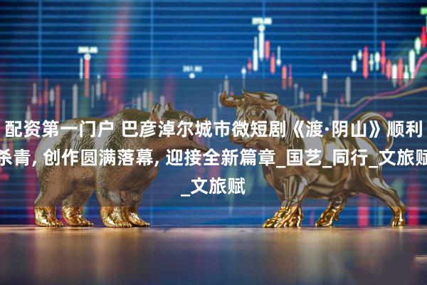 配资第一门户 巴彦淖尔城市微短剧《渡·阴山》顺利杀青, 创作圆满落幕, 迎接全新篇章_国艺_同行_文旅赋