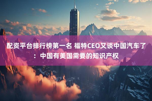 配资平台排行榜第一名 福特CEO又谈中国汽车了：中国有美国需要的知识产权