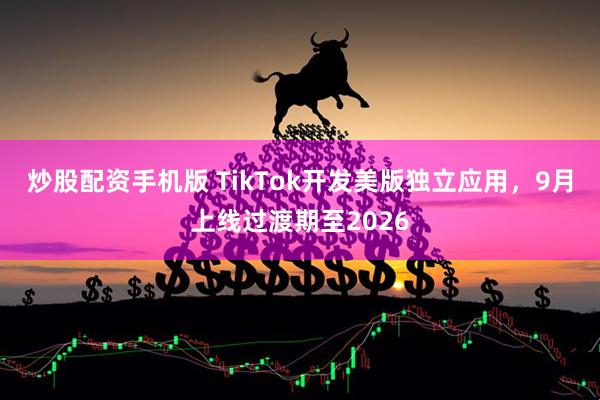 炒股配资手机版 TikTok开发美版独立应用，9月上线过渡期至2026