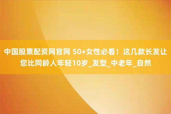 中国股票配资网官网 50+女性必看！这几款长发让您比同龄人年轻10岁_发型_中老年_自然