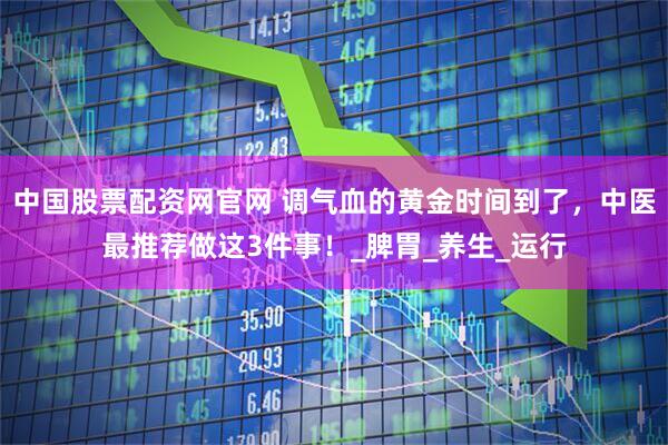 中国股票配资网官网 调气血的黄金时间到了，中医最推荐做这3件事！_脾胃_养生_运行