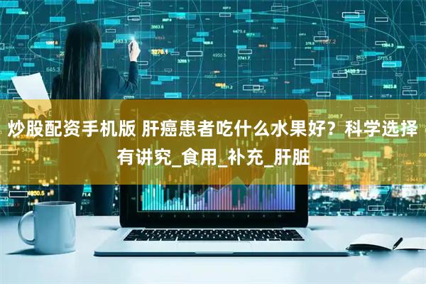 炒股配资手机版 肝癌患者吃什么水果好？科学选择有讲究_食用_补充_肝脏