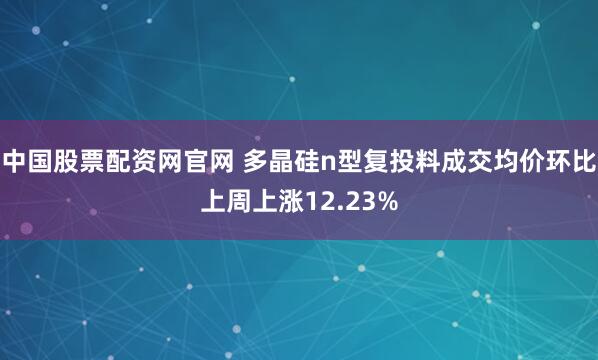 中国股票配资网官网 多晶硅n型复投料成交均价环比上周上涨12.23%