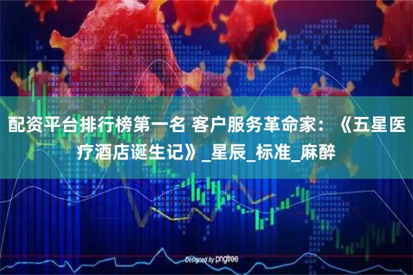 配资平台排行榜第一名 客户服务革命家：《五星医疗酒店诞生记》_星辰_标准_麻醉