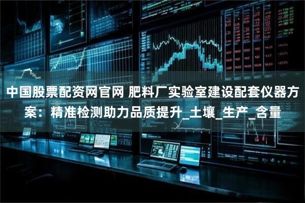 中国股票配资网官网 肥料厂实验室建设配套仪器方案：精准检测助力品质提升_土壤_生产_含量
