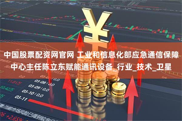 中国股票配资网官网 工业和信息化部应急通信保障中心主任陈立东赋能通讯设备_行业_技术_卫星