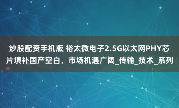 炒股配资手机版 裕太微电子2.5G以太网PHY芯片填补国产空白，市场机遇广阔_传输_技术_系列