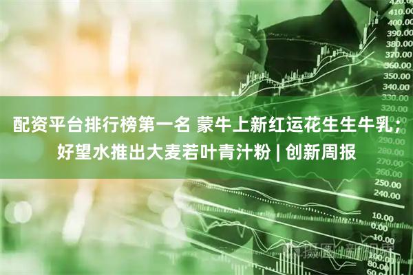 配资平台排行榜第一名 蒙牛上新红运花生生牛乳；好望水推出大麦若叶青汁粉 | 创新周报