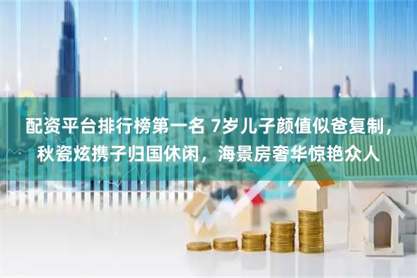 配资平台排行榜第一名 7岁儿子颜值似爸复制，秋瓷炫携子归国休闲，海景房奢华惊艳众人