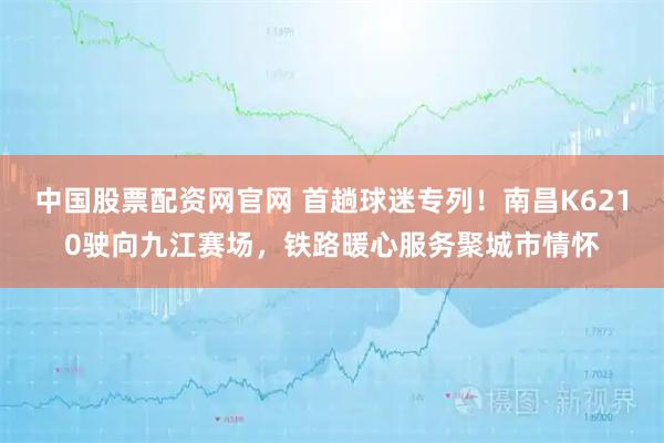 中国股票配资网官网 首趟球迷专列！南昌K6210驶向九江赛场，铁路暖心服务聚城市情怀