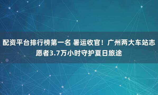 配资平台排行榜第一名 暑运收官！广州两大车站志愿者3.7万小时守护夏日旅途