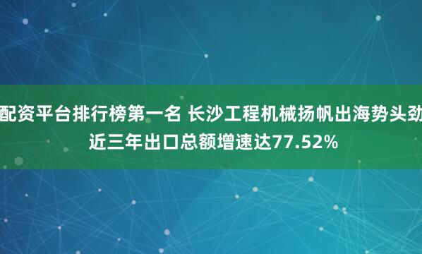 配资平台排行榜第一名 长沙工程机械扬帆出海势头劲 近三年出口总额增速达77.52%