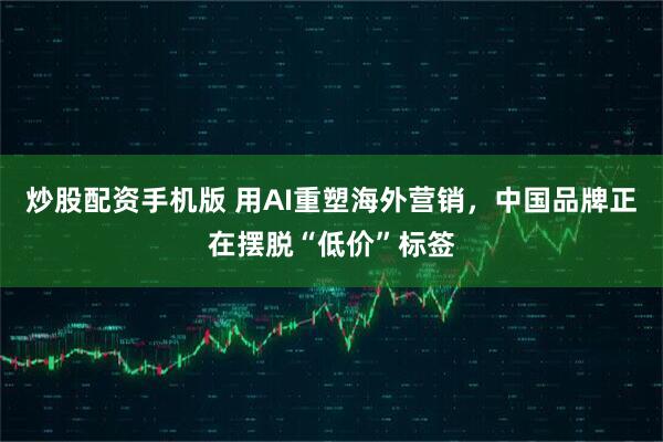 炒股配资手机版 用AI重塑海外营销，中国品牌正在摆脱“低价”标签