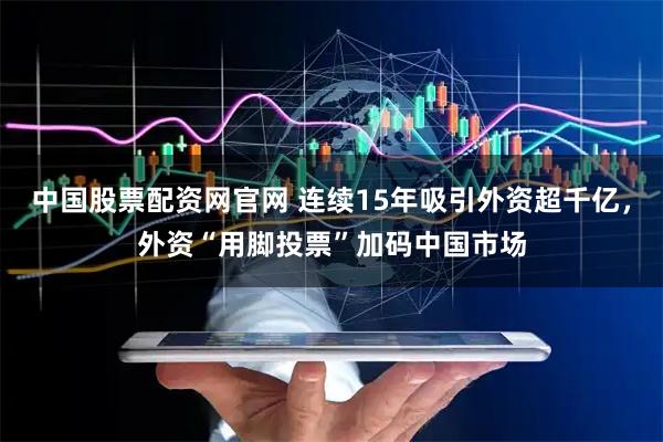 中国股票配资网官网 连续15年吸引外资超千亿，外资“用脚投票”加码中国市场