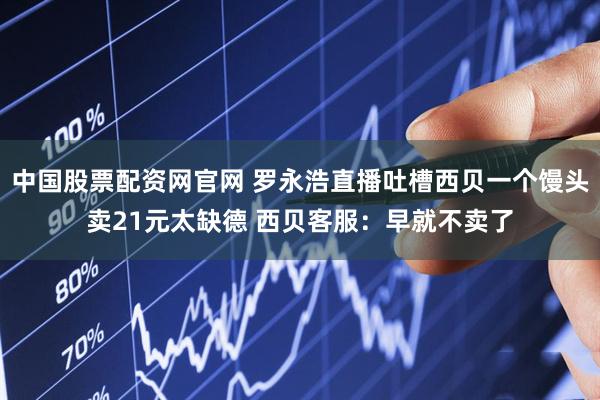 中国股票配资网官网 罗永浩直播吐槽西贝一个馒头卖21元太缺德 西贝客服：早就不卖了