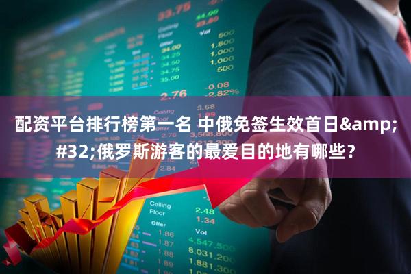配资平台排行榜第一名 中俄免签生效首日&#32;俄罗斯游客的最爱目的地有哪些？