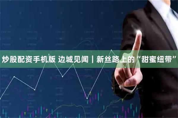 炒股配资手机版 边城见闻｜新丝路上的“甜蜜纽带”