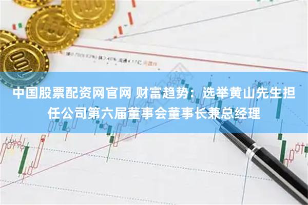 中国股票配资网官网 财富趋势：选举黄山先生担任公司第六届董事会董事长兼总经理