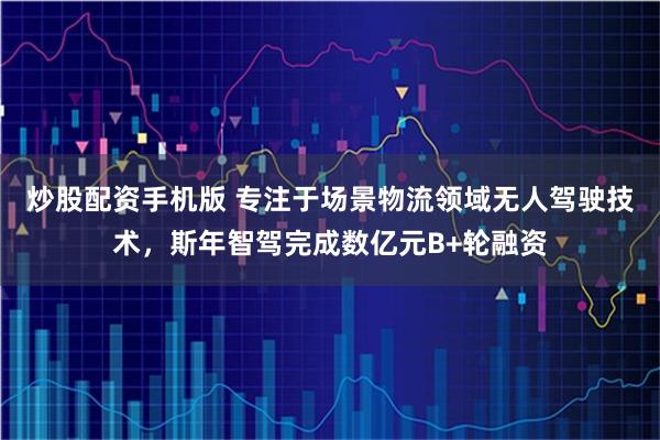 炒股配资手机版 专注于场景物流领域无人驾驶技术，斯年智驾完成数亿元B+轮融资