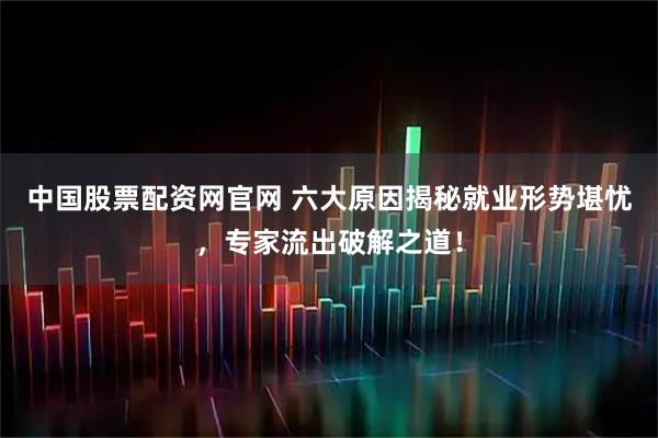 中国股票配资网官网 六大原因揭秘就业形势堪忧，专家流出破解之道！
