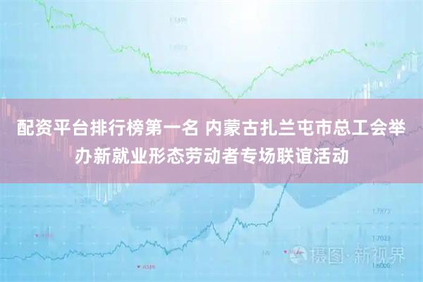 配资平台排行榜第一名 内蒙古扎兰屯市总工会举办新就业形态劳动者专场联谊活动