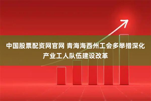 中国股票配资网官网 青海海西州工会多举措深化产业工人队伍建设改革
