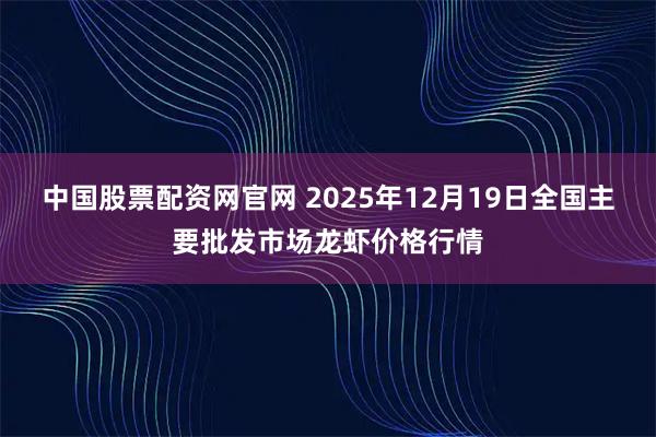 中国股票配资网官网 2025年12月19日全国主要批发市场龙虾价格行情
