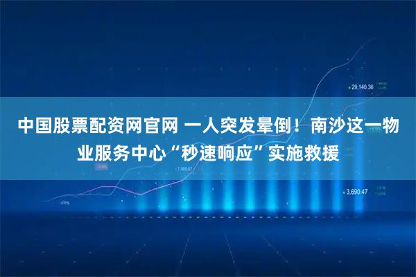 中国股票配资网官网 一人突发晕倒！南沙这一物业服务中心“秒速响应”实施救援