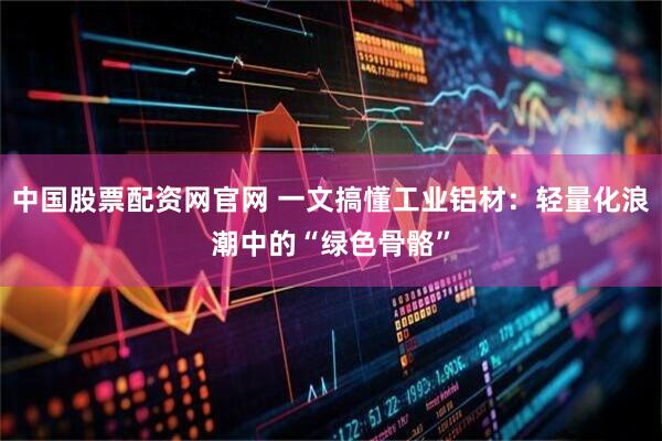 中国股票配资网官网 一文搞懂工业铝材：轻量化浪潮中的“绿色骨骼”