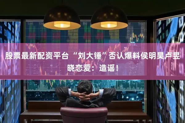 股票最新配资平台 “刘大锤”否认爆料侯明昊卢昱晓恋爱：造谣！