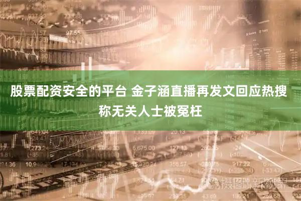 股票配资安全的平台 金子涵直播再发文回应热搜 称无关人士被冤枉