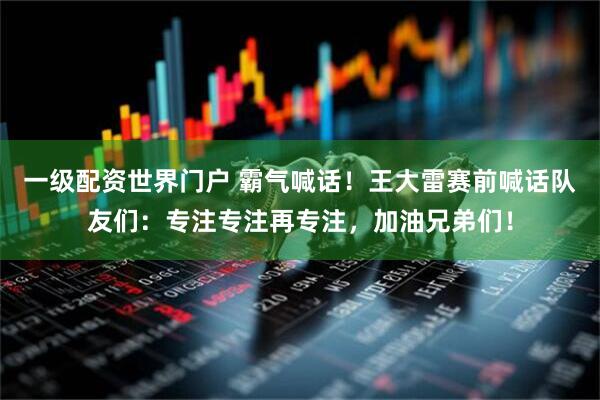 一级配资世界门户 霸气喊话！王大雷赛前喊话队友们：专注专注再专注，加油兄弟们！