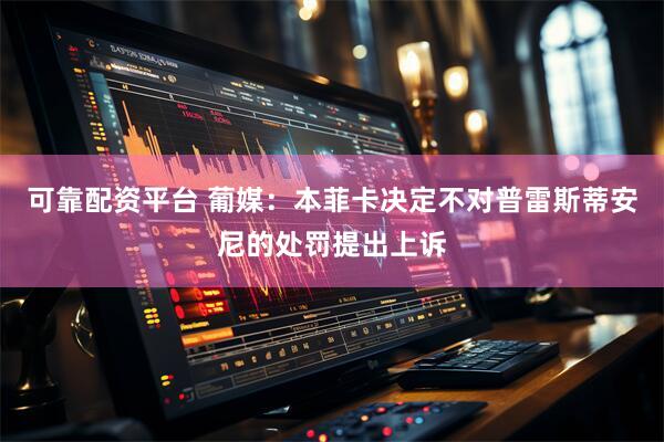 可靠配资平台 葡媒：本菲卡决定不对普雷斯蒂安尼的处罚提出上诉
