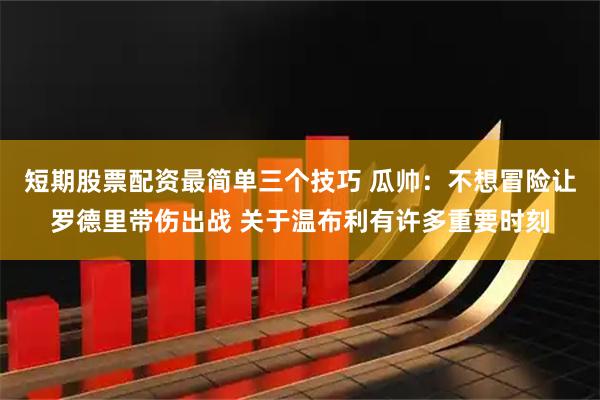 短期股票配资最简单三个技巧 瓜帅：不想冒险让罗德里带伤出战 关于温布利有许多重要时刻