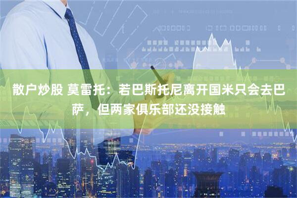 散户炒股 莫雷托：若巴斯托尼离开国米只会去巴萨，但两家俱乐部还没接触