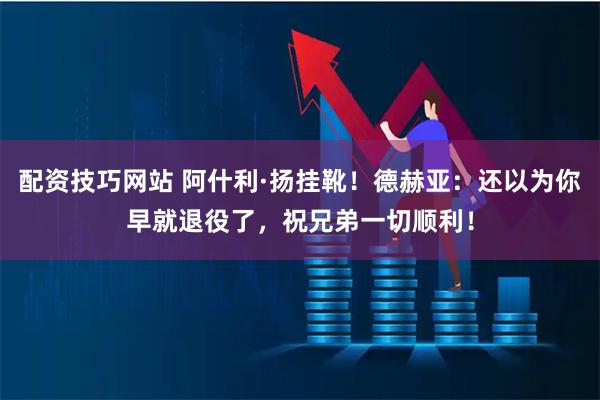 配资技巧网站 阿什利·扬挂靴！德赫亚：还以为你早就退役了，祝兄弟一切顺利！