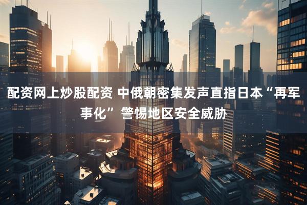 配资网上炒股配资 中俄朝密集发声直指日本“再军事化” 警惕地区安全威胁