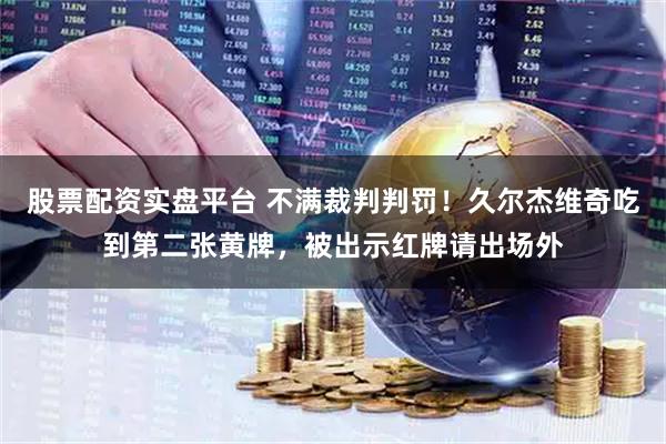 股票配资实盘平台 不满裁判判罚！久尔杰维奇吃到第二张黄牌，被出示红牌请出场外