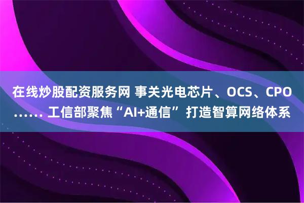 在线炒股配资服务网 事关光电芯片、OCS、CPO…… 工信部聚焦“AI+通信” 打造智算网络体系