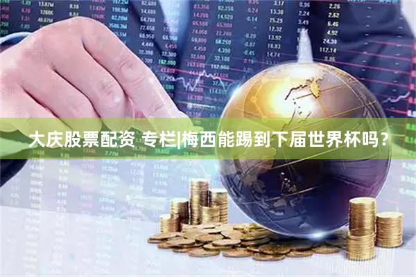 大庆股票配资 专栏|梅西能踢到下届世界杯吗？